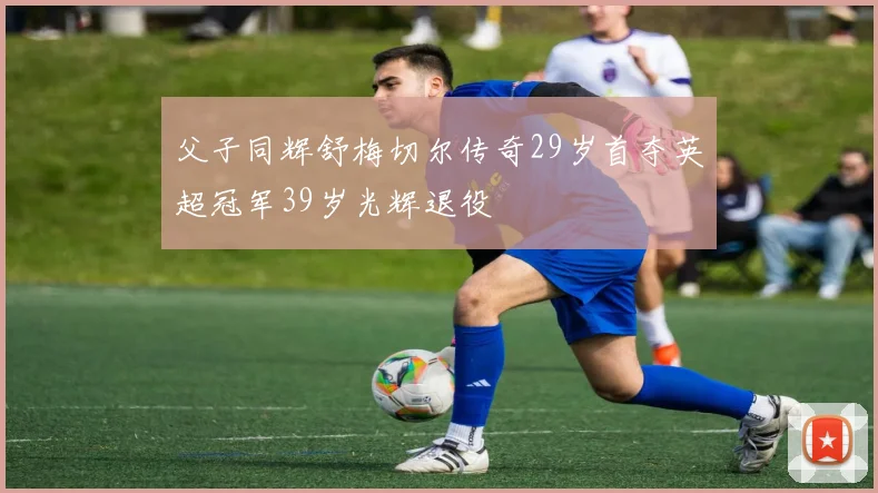父子同辉舒梅切尔传奇29岁首夺英超冠军39岁光辉退役