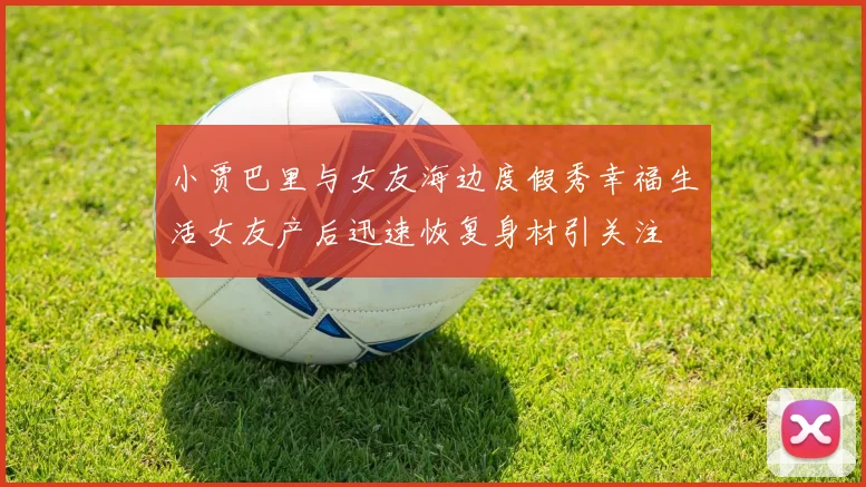 小贾巴里与女友海边度假秀幸福生活女友产后迅速恢复身材引关注