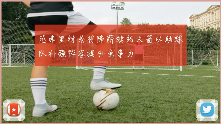 范弗里特或将降薪续约火箭以助球队补强阵容提升竞争力