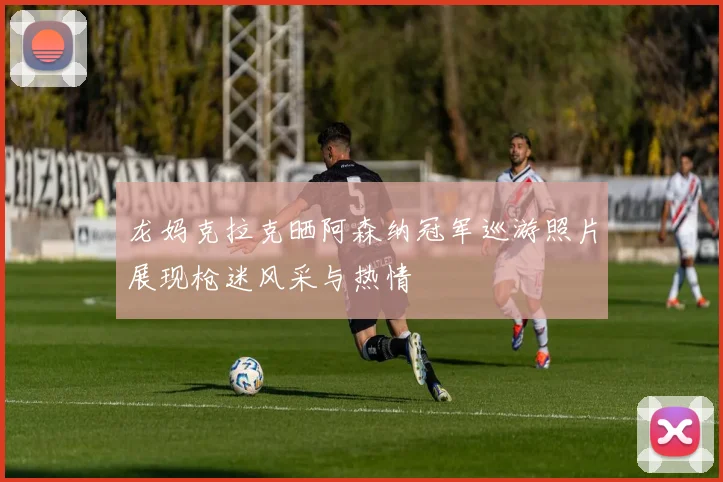 龙妈克拉克晒阿森纳冠军巡游照片展现枪迷风采与热情
