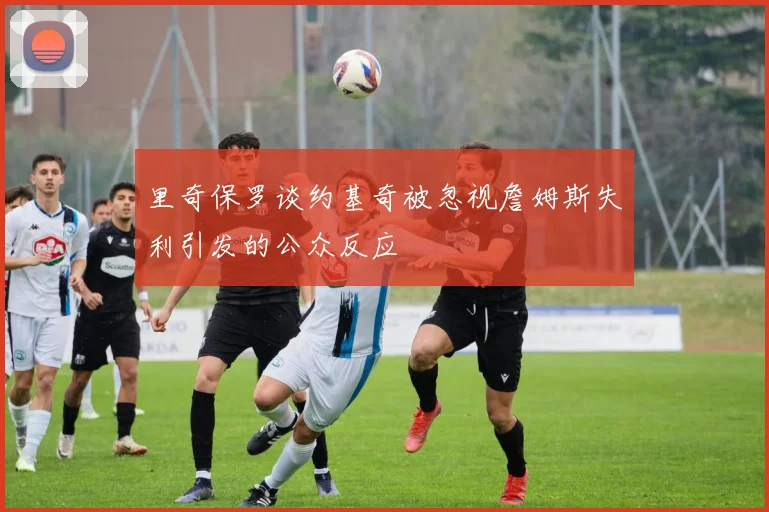 里奇保罗谈约基奇被忽视詹姆斯失利引发的公众反应