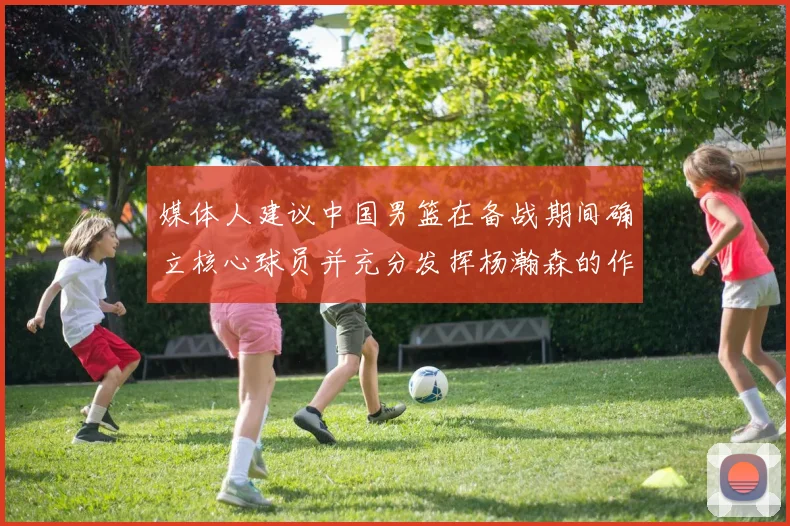 媒体人建议中国男篮在备战期间确立核心球员并充分发挥杨瀚森的作用