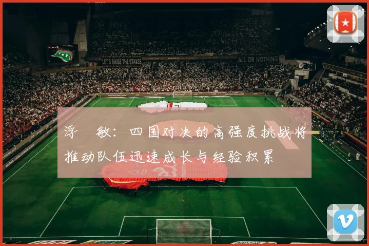 浮嶋敏：四国对决的高强度挑战将推动队伍迅速成长与经验积累