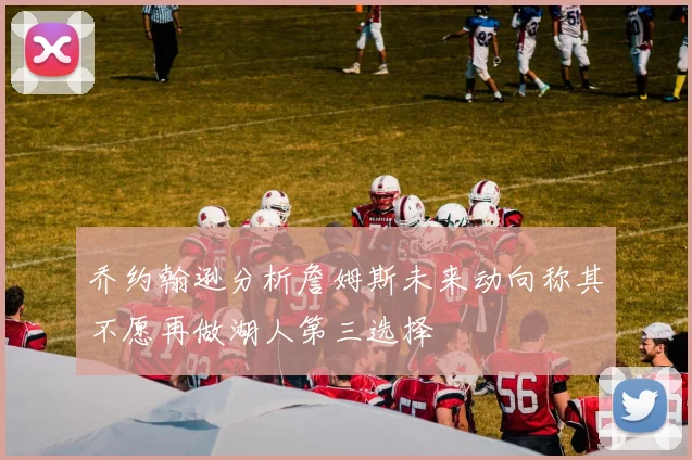 乔约翰逊分析詹姆斯未来动向称其不愿再做湖人第三选择