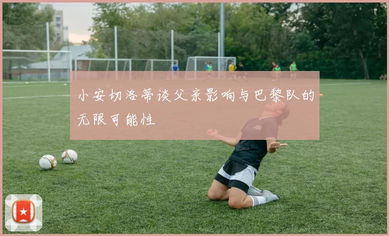 小安切洛蒂谈父亲影响与巴黎队的无限可能性