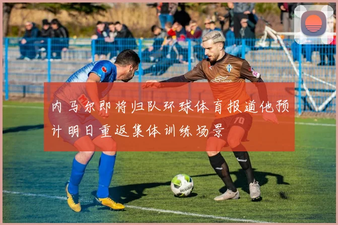 内马尔即将归队环球体育报道他预计明日重返集体训练场景