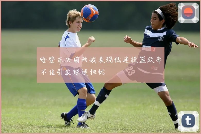 哈登东决前两战表现低迷投篮效率不佳引发球迷担忧
