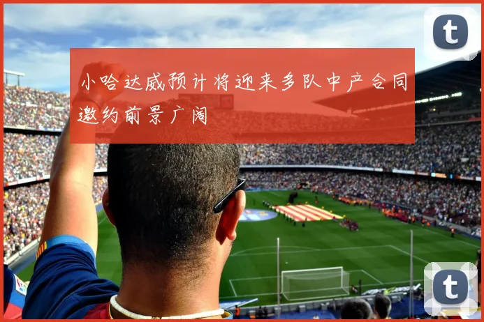 小哈达威预计将迎来多队中产合同邀约前景广阔