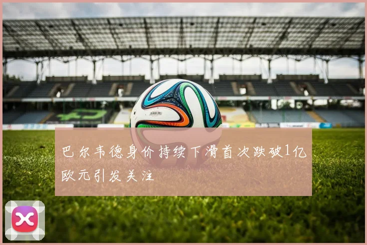 巴尔韦德身价持续下滑首次跌破1亿欧元引发关注
