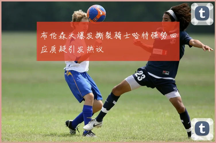 布伦森大爆发撕裂骑士哈特强势回应质疑引发热议