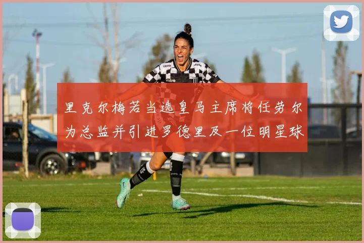 里克尔梅若当选皇马主席将任劳尔为总监并引进罗德里及一位明星球员