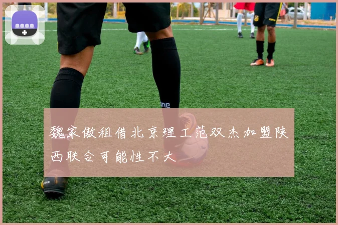 魏家傲租借北京理工范双杰加盟陕西联合可能性不大