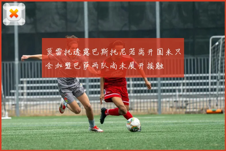 莫雷托透露巴斯托尼若离开国米只会加盟巴萨两队尚未展开接触