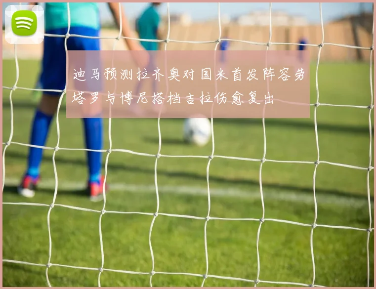 迪马预测拉齐奥对国米首发阵容劳塔罗与博尼搭档吉拉伤愈复出